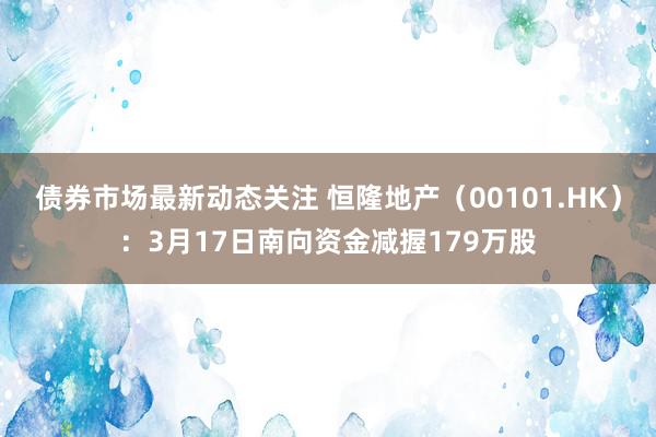 债券市场最新动态关注 恒隆地产（00101.HK）：3月17日南向资金减握179万股