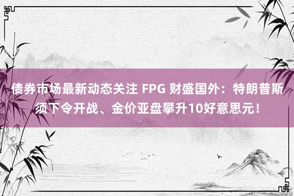 债券市场最新动态关注 FPG 财盛国外：特朗普斯须下令开战、金价亚盘攀升10好意思元！