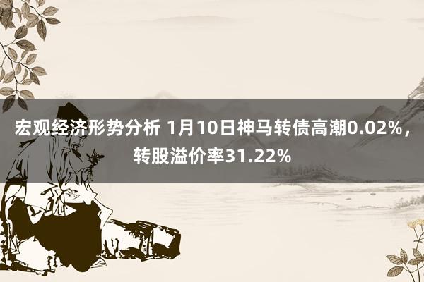 宏观经济形势分析 1月10日神马转债高潮0.02%，转股溢价率31.22%