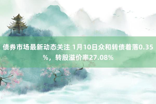 债券市场最新动态关注 1月10日众和转债着落0.35%，转股溢价率27.08%