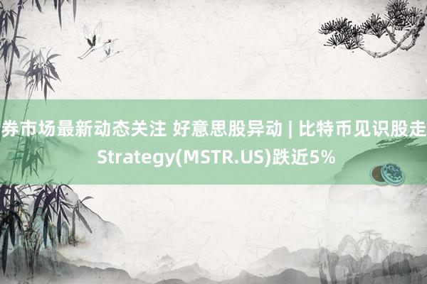 债券市场最新动态关注 好意思股异动 | 比特币见识股走低 Strategy(MSTR.US)跌近5%