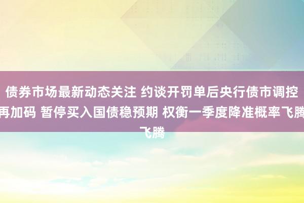 债券市场最新动态关注 约谈开罚单后央行债市调控再加码 暂停买入国债稳预期 权衡一季度降准概率飞腾