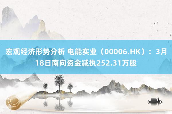 宏观经济形势分析 电能实业（00006.HK）：3月18日南向资金减执252.31万股