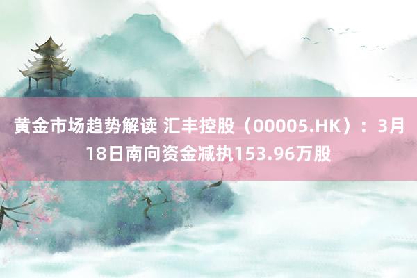 黄金市场趋势解读 汇丰控股（00005.HK）：3月18日南向资金减执153.96万股