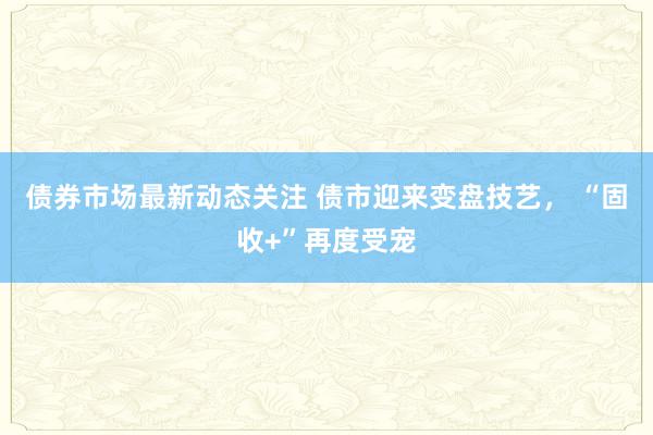 债券市场最新动态关注 债市迎来变盘技艺， “固收+”再度受宠