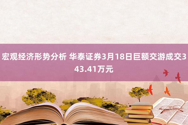 宏观经济形势分析 华泰证券3月18日巨额交游成交343.41万元