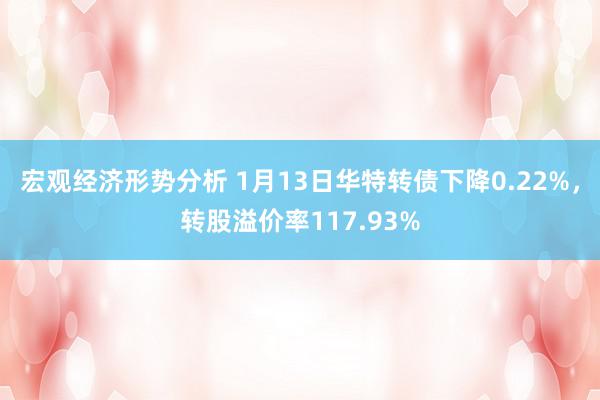 宏观经济形势分析 1月13日华特转债下降0.22%，转股溢价率117.93%