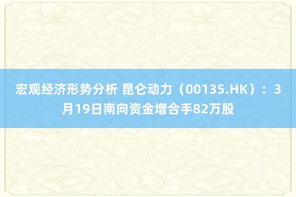 宏观经济形势分析 昆仑动力（00135.HK）：3月19日南向资金增合手82万股