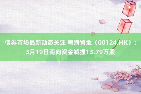 债券市场最新动态关注 粤海置地（00124.HK）：3月19日南向资金减握13.79万股