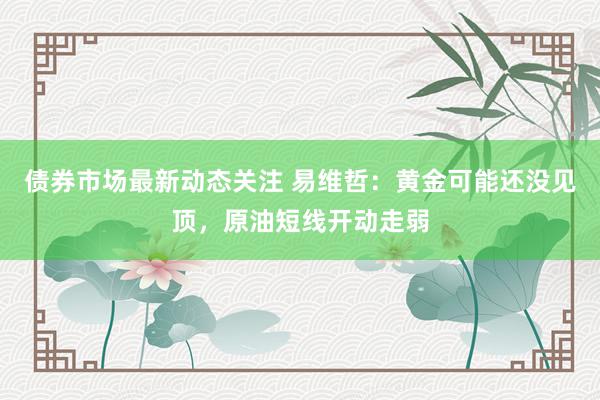 债券市场最新动态关注 易维哲：黄金可能还没见顶，原油短线开动走弱