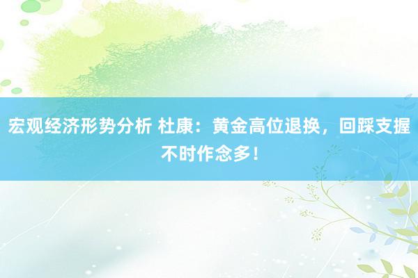 宏观经济形势分析 杜康：黄金高位退换，回踩支握不时作念多！